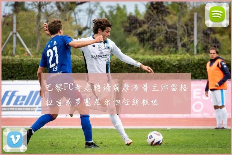 巴黎FC考虑聘请前摩洛哥主帅雷格拉吉或罗塞尼尔担任新教练
