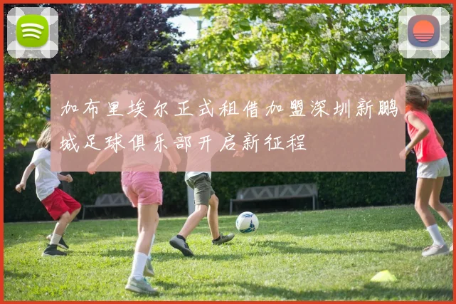 加布里埃尔正式租借加盟深圳新鹏城足球俱乐部开启新征程