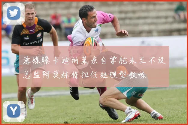 意媒曝卡迪纳莱亲自掌舵米兰不设总监阿莫林将担任经理型教练