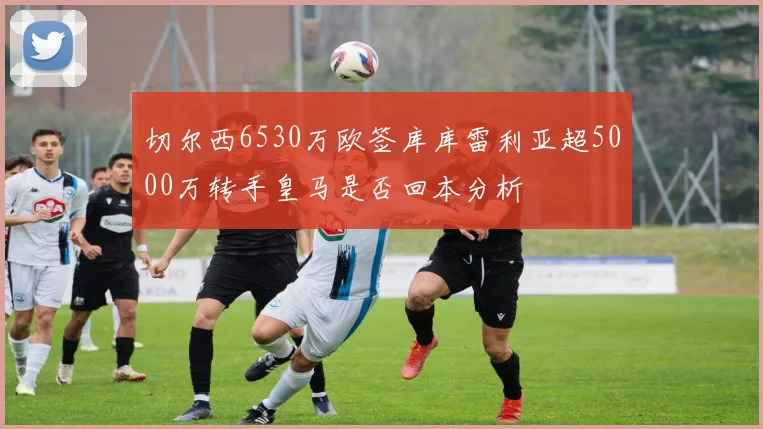 切尔西6530万欧签库库雷利亚超5000万转手皇马是否回本分析