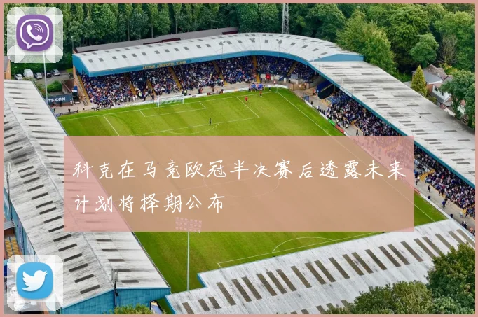 科克在马竞欧冠半决赛后透露未来计划将择期公布