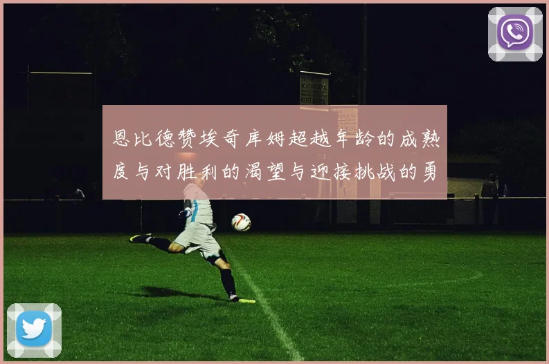 恩比德赞埃奇库姆超越年龄的成熟度与对胜利的渴望与迎接挑战的勇气