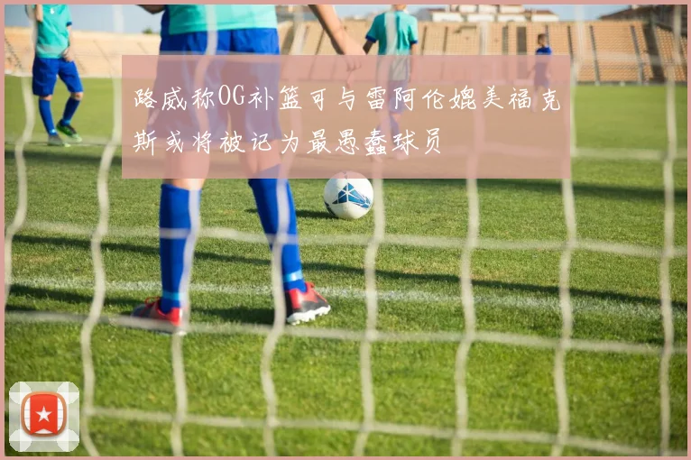 路威称OG补篮可与雷阿伦媲美福克斯或将被记为最愚蠢球员