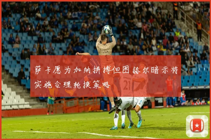 萨卡愿为加纳拼搏但图赫尔暗示将实施合理轮换策略