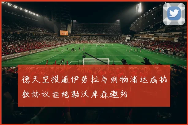 德天空报道伊劳拉与利物浦达成执教协议拒绝勒沃库森邀约
