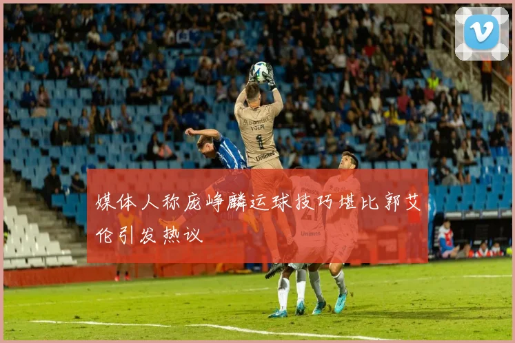 媒体人称庞峥麟运球技巧堪比郭艾伦引发热议