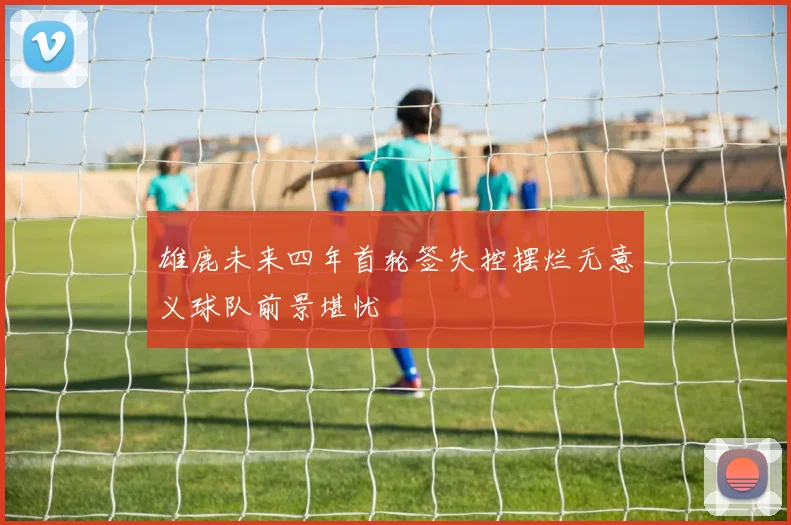 雄鹿未来四年首轮签失控摆烂无意义球队前景堪忧