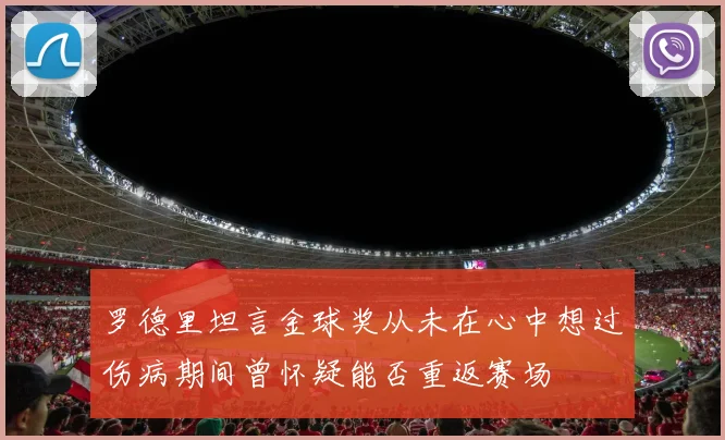 罗德里坦言金球奖从未在心中想过伤病期间曾怀疑能否重返赛场