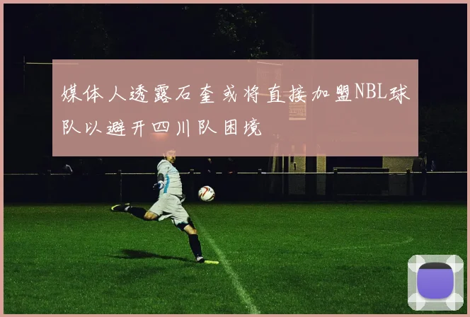 媒体人透露石奎或将直接加盟NBL球队以避开四川队困境