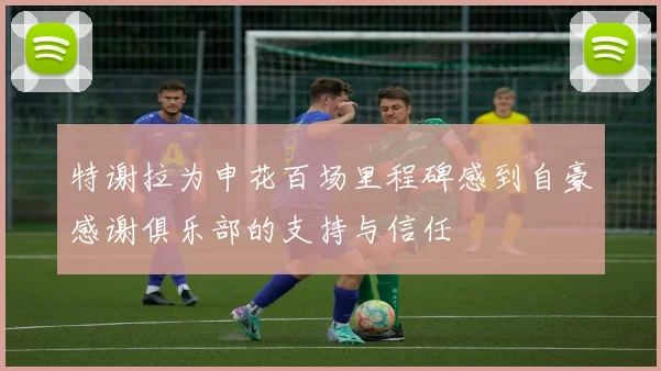 特谢拉为申花百场里程碑感到自豪感谢俱乐部的支持与信任