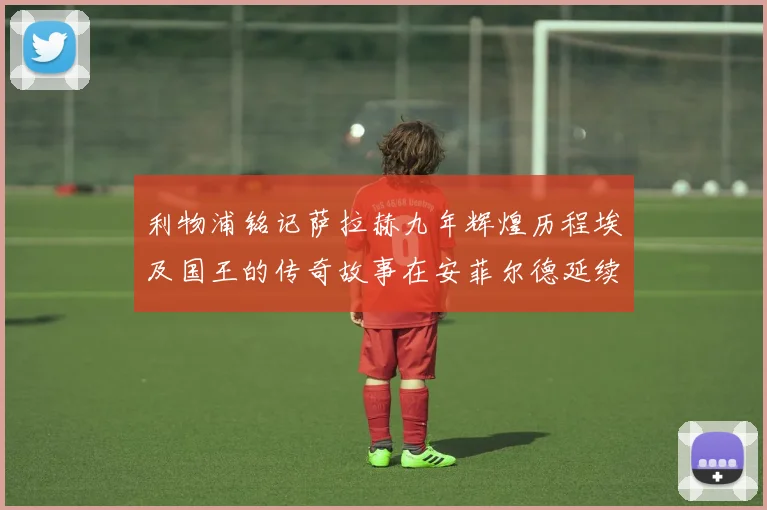 利物浦铭记萨拉赫九年辉煌历程埃及国王的传奇故事在安菲尔德延续