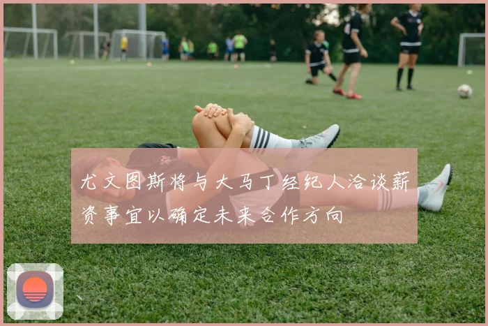 尤文图斯将与大马丁经纪人洽谈薪资事宜以确定未来合作方向