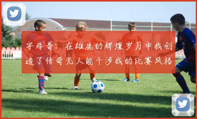 字母哥：在雄鹿的辉煌岁月中我创造了传奇无人能干涉我的比赛风格