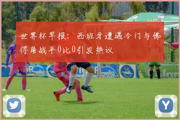 世界杯早报：西班牙遭遇冷门与佛得角战平0比0引发热议