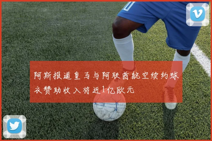 阿斯报道皇马与阿联酋航空续约球衣赞助收入将近1亿欧元