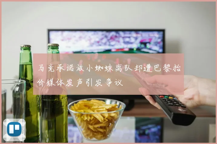 马竞承诺放小蜘蛛离队却遭巴黎抬价媒体发声引发争议