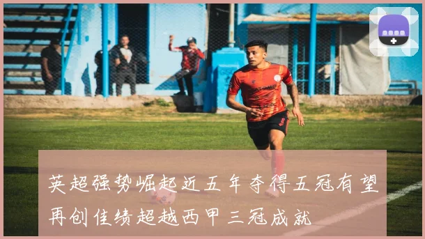 英超强势崛起近五年夺得五冠有望再创佳绩超越西甲三冠成就