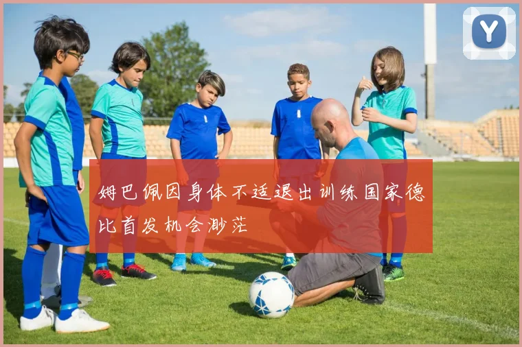 姆巴佩因身体不适退出训练国家德比首发机会渺茫