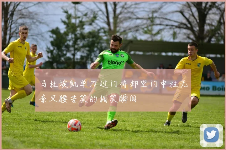 马杜埃凯单刀过门将却空门中柱无奈叉腰苦笑的搞笑瞬间