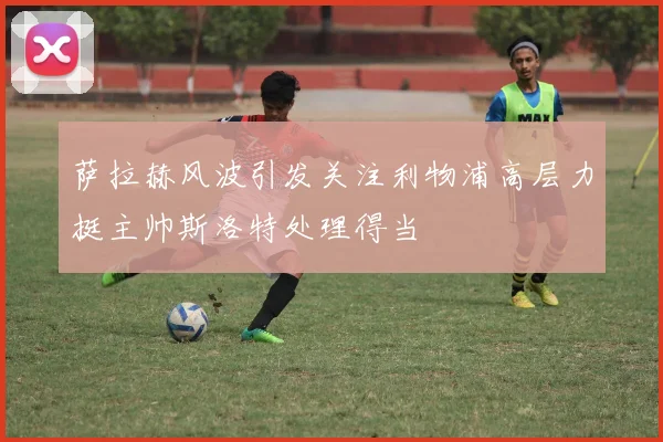 萨拉赫风波引发关注利物浦高层力挺主帅斯洛特处理得当