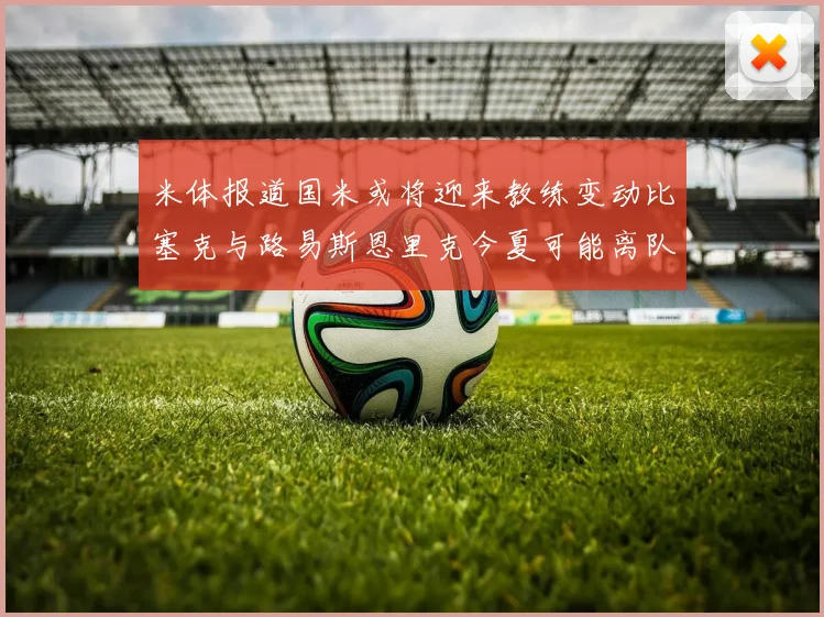 米体报道国米或将迎来教练变动比塞克与路易斯恩里克今夏可能离队