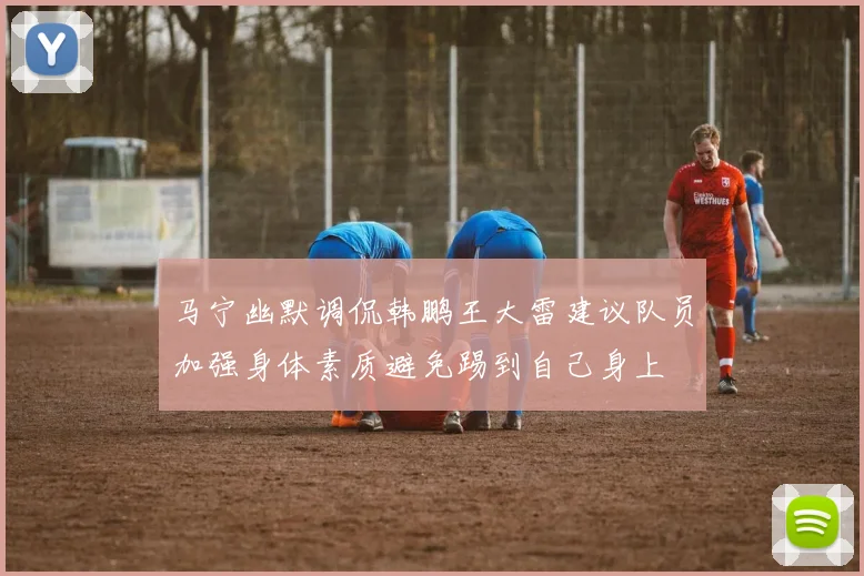马宁幽默调侃韩鹏王大雷建议队员加强身体素质避免踢到自己身上