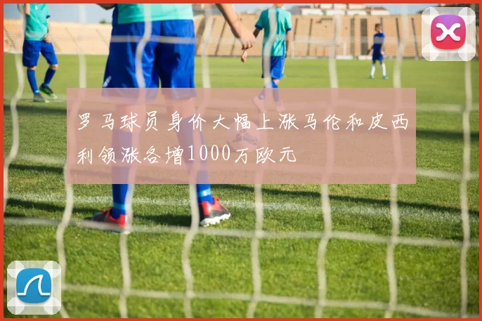 罗马球员身价大幅上涨马伦和皮西利领涨各增1000万欧元