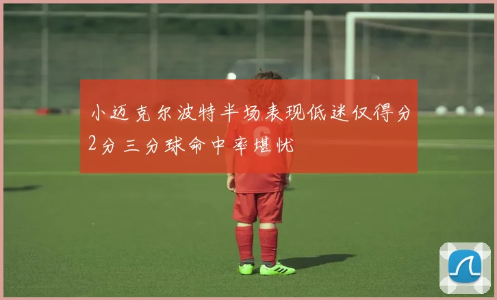 小迈克尔波特半场表现低迷仅得分2分三分球命中率堪忧