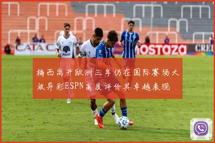 梅西离开欧洲三年仍在国际赛场大放异彩ESPN高度评价其卓越表现