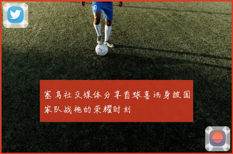 塞鸟社交媒体分享首球喜讯身披国家队战袍的荣耀时刻