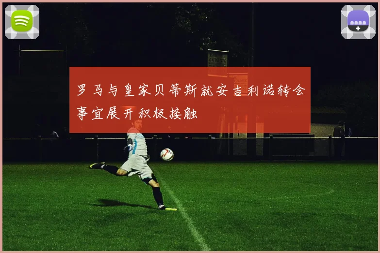 罗马与皇家贝蒂斯就安吉利诺转会事宜展开积极接触