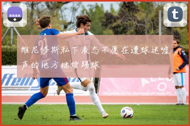 维尼修斯私下表态不愿在遭球迷嘘声的地方继续踢球