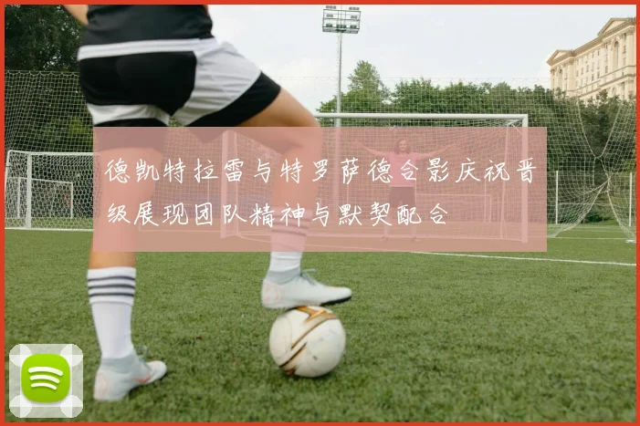 德凯特拉雷与特罗萨德合影庆祝晋级展现团队精神与默契配合