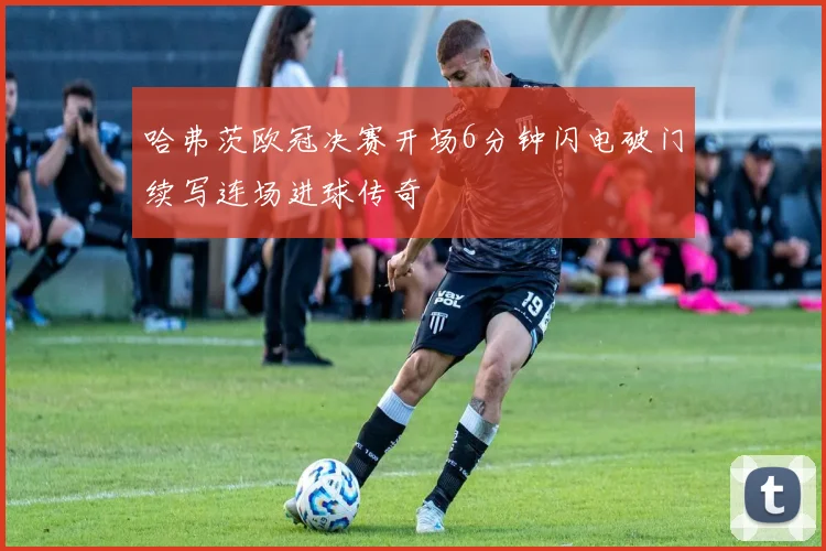 哈弗茨欧冠决赛开场6分钟闪电破门续写连场进球传奇